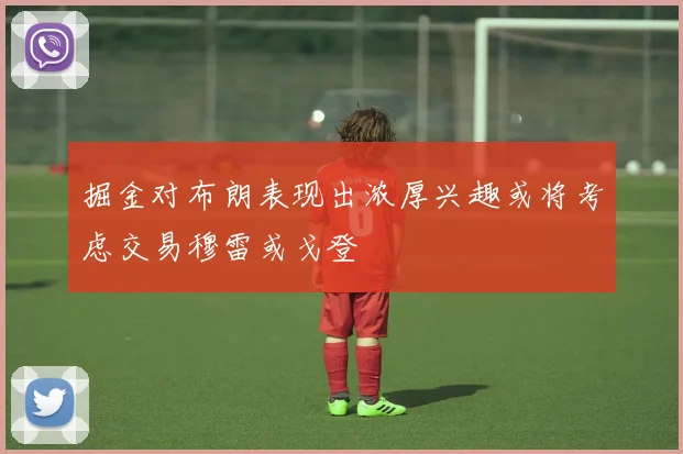 掘金对布朗表现出浓厚兴趣或将考虑交易穆雷或戈登