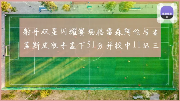 射手双星闪耀赛场格雷森阿伦与吉莱斯皮联手轰下51分并投中11记三分球