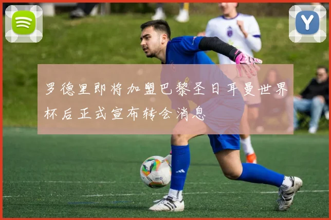 罗德里即将加盟巴黎圣日耳曼世界杯后正式宣布转会消息