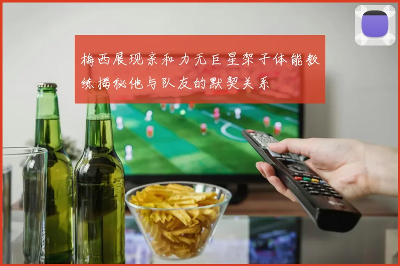 梅西展现亲和力无巨星架子体能教练揭秘他与队友的默契关系