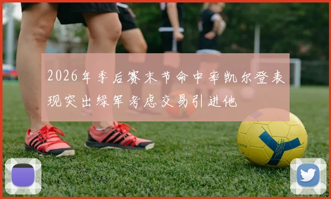 2026年季后赛末节命中率凯尔登表现突出绿军考虑交易引进他