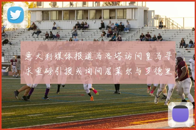 意大利媒体报道马洛塔访问皇马寻求重磅引援或询问居莱尔与罗德里戈