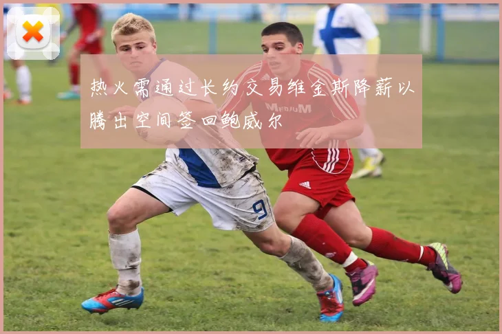热火需通过长约交易维金斯降薪以腾出空间签回鲍威尔
