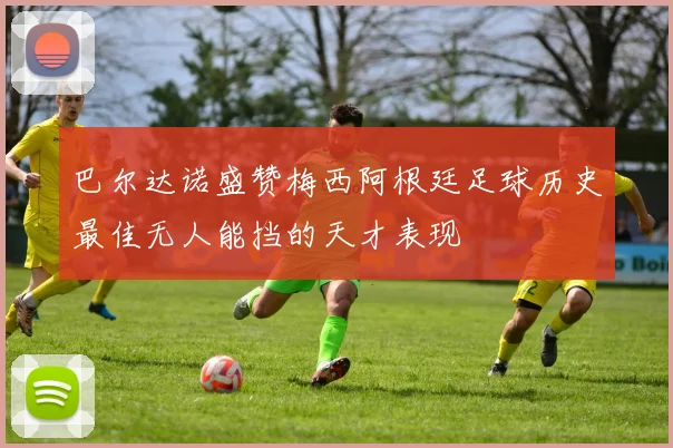 巴尔达诺盛赞梅西阿根廷足球历史最佳无人能挡的天才表现
