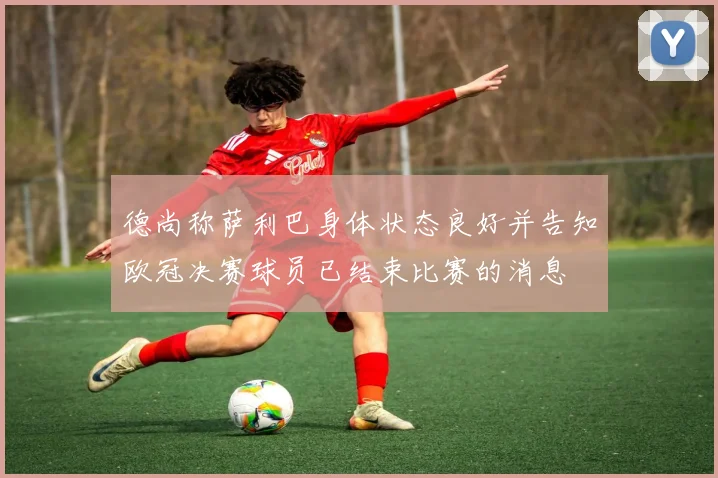 德尚称萨利巴身体状态良好并告知欧冠决赛球员已结束比赛的消息