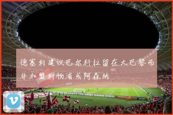 德塞利建议巴尔科拉留在大巴黎而非加盟利物浦或阿森纳