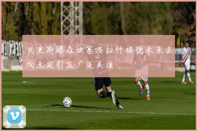 克里斯滕森坎塞洛拉什福德未来去向未定引发广泛关注
