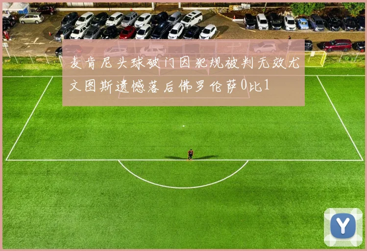 麦肯尼头球破门因犯规被判无效尤文图斯遗憾落后佛罗伦萨0比1